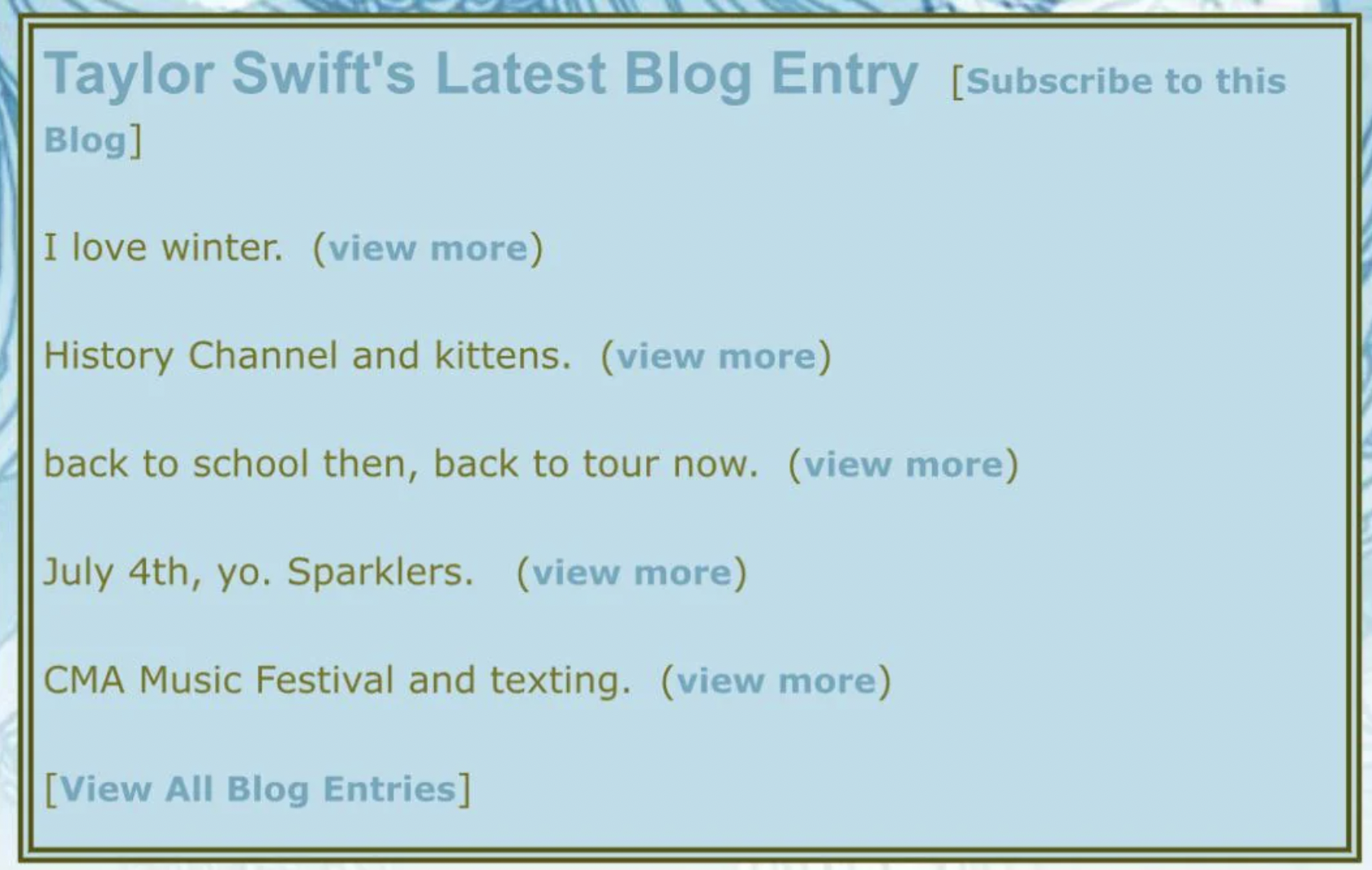 screenshot - Taylor Swift's Latest Blog Entry Subscribe to this Blog I love winter. view more History Channel and kittens. view more back to school then, back to tour now. view more July 4th, yo. Sparklers. view more Cma Music Festival and texting. view m